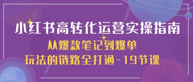 小红书-高转化运营 实操指南，从爆款笔记到爆单玩法的链路全打通-19节课网赚项目-副业赚钱-互联网创业-资源整合八方网创