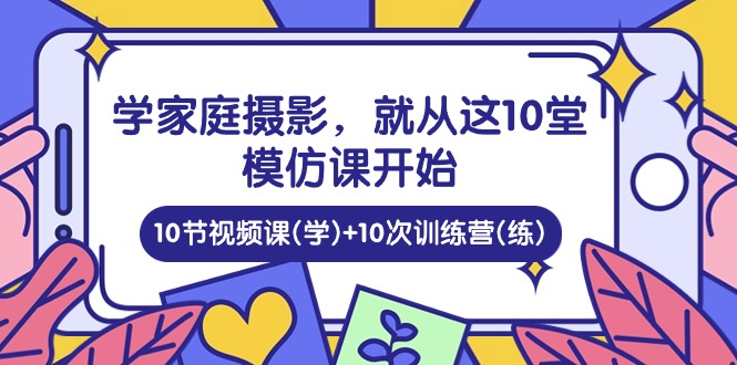 学家庭 摄影，就从这10堂模仿课开始 ，10节视频课(学)+10次训练营(练)网赚项目-副业赚钱-互联网创业-资源整合八方网创