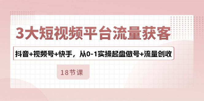 3大短视频平台流量获客，抖音+视频号+快手，从0-1实操起盘做号+流量创收网赚项目-副业赚钱-互联网创业-资源整合八方网创