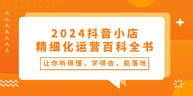 2024抖音小店-精细化运营百科全书：让你听得懂，学得会，能落地（34节课）网赚项目-副业赚钱-互联网创业-资源整合八方网创