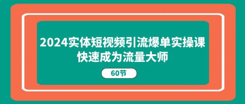 2024实体短视频引流爆单实操课，快速成为流量大师（60节）网赚项目-副业赚钱-互联网创业-资源整合八方网创