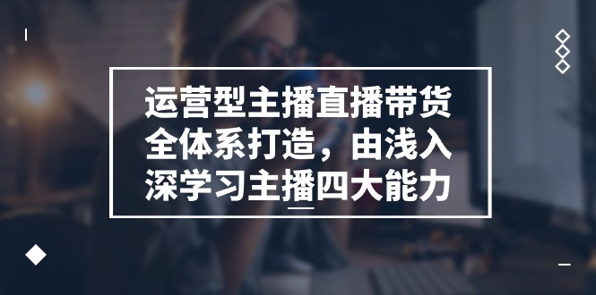 运营型 主播直播带货全体系打造，由浅入深学习主播四大能力（9节）网赚项目-副业赚钱-互联网创业-资源整合八方网创