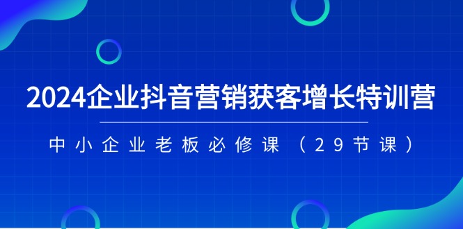 2024企业抖音-营销获客增长特训营，中小企业老板必修课（29节课）网赚项目-副业赚钱-互联网创业-资源整合八方网创