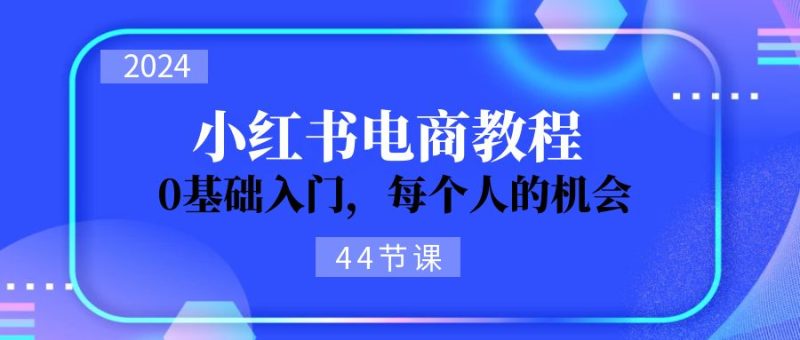 2024从0-1学习小红书电商，0基础入门，每个人的机会（44节）网赚项目-副业赚钱-互联网创业-资源整合八方网创