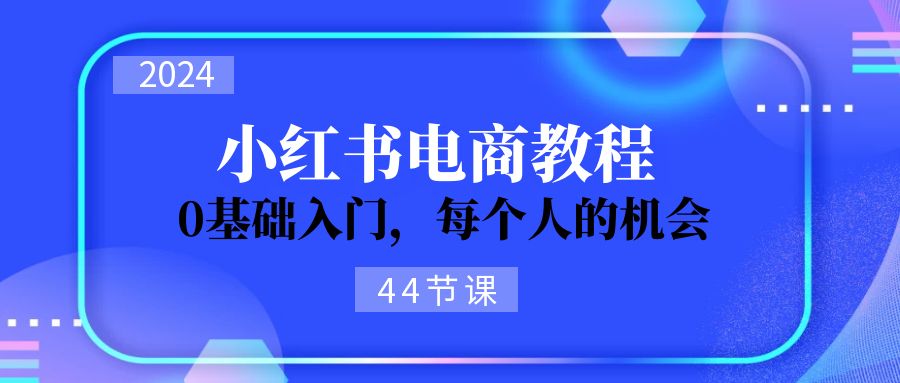 2024从0-1学习小红书电商，0基础入门，每个人的机会（44节）网赚项目-副业赚钱-互联网创业-资源整合八方网创