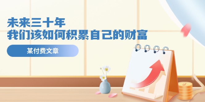 某公众号付费文《未来三十年，我们该如何积累自己的财富》网赚项目-副业赚钱-互联网创业-资源整合八方网创