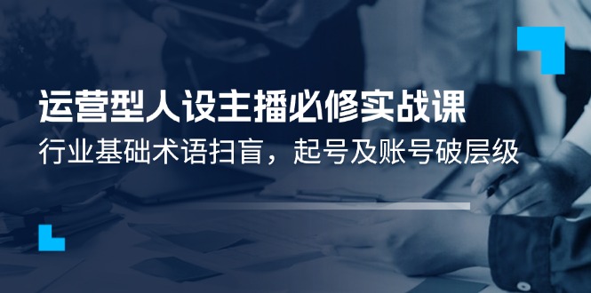 运营型·人设主播必修实战课：行业基础术语扫盲，起号及账号破层级网赚项目-副业赚钱-互联网创业-资源整合八方网创
