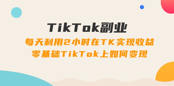 TikTok副业：每天利用2小时在TK实现收益，零基础TikTok上如何变现，34节程网赚项目-副业赚钱-互联网创业-资源整合八方网创