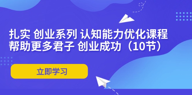 扎实 创业系列 认知能力优化课程：帮助更多君子 创业成功（10节）网赚项目-副业赚钱-互联网创业-资源整合八方网创