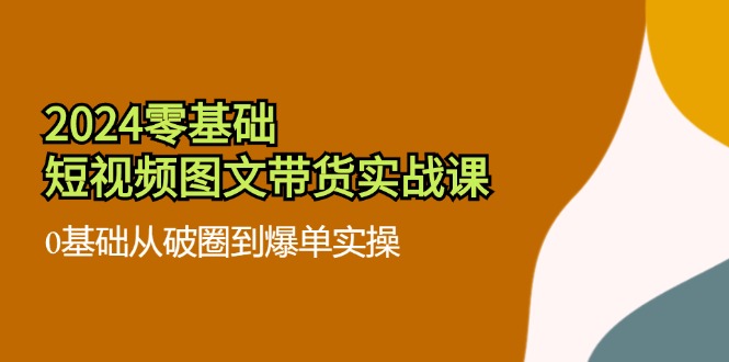 2024零基础·短视频图文带货实战课：0基础从破圈到爆单实操（35节课）网赚项目-副业赚钱-互联网创业-资源整合八方网创