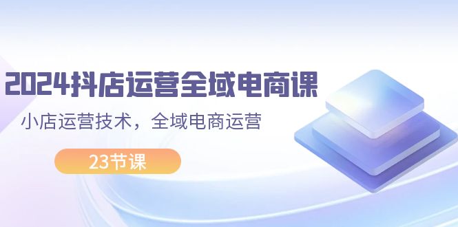 2024抖店运营-全域电商课，小店运营技术，全域电商运营（23节课）网赚项目-副业赚钱-互联网创业-资源整合八方网创
