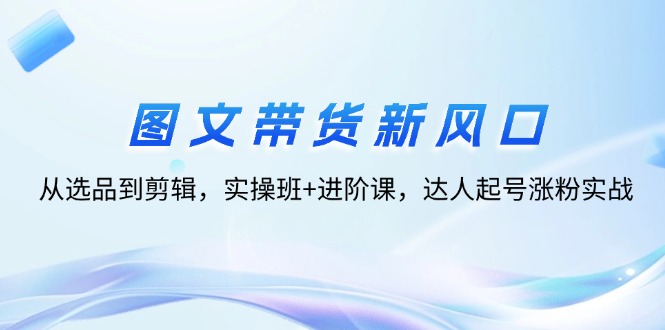图文带货新风口：从选品到剪辑，实操班+进阶课，达人起号涨粉实战网赚项目-副业赚钱-互联网创业-资源整合八方网创