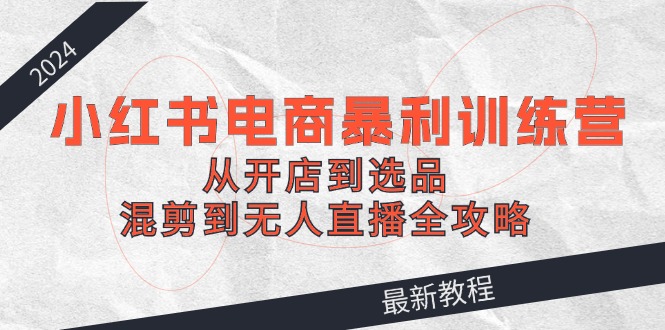 2024小红书电商暴利训练营：从开店到选品，混剪到无人直播全攻略网赚项目-副业赚钱-互联网创业-资源整合八方网创