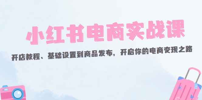 小红书电商实战课：开店教程、基础设置到商品发布，开启你的电商变现之路网赚项目-副业赚钱-互联网创业-资源整合八方网创