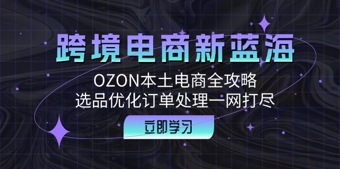跨境电商新蓝海：OZON本土电商全攻略，选品优化订单处理一网打尽网赚项目-副业赚钱-互联网创业-资源整合八方网创