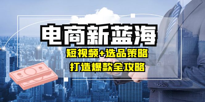 商家必看电商新蓝海：短视频+选品策略，打造爆款全攻略，月入10w+网赚项目-副业赚钱-互联网创业-资源整合八方网创