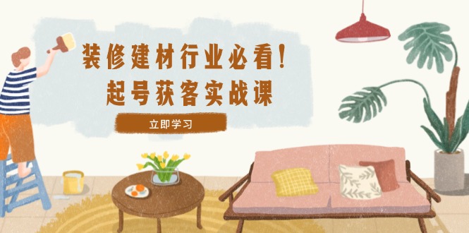 装修-建材行业必看！起号获客实战课：精准定位+爆款视频+高效运营网赚项目-副业赚钱-互联网创业-资源整合八方网创