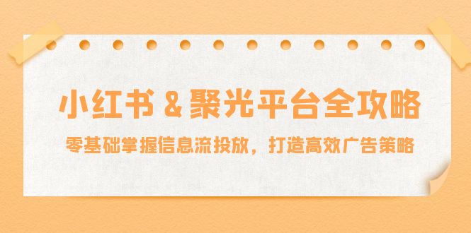 小红薯&聚光平台全攻略：零基础掌握信息流投放，打造高效广告策略网赚项目-副业赚钱-互联网创业-资源整合八方网创