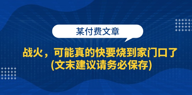 某付费文章：战火，可能真的快要烧到家门口了 (文末建议请务必保存)网赚项目-副业赚钱-互联网创业-资源整合八方网创