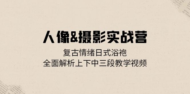 人像&摄影实战营：复古情绪日式浴袍，全面解析上下中三段教学视频网赚项目-副业赚钱-互联网创业-资源整合八方网创