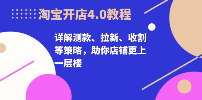 淘宝开店4.0教程，详解测款、拉新、收割等策略，助你店铺更上一层楼网赚项目-副业赚钱-互联网创业-资源整合八方网创