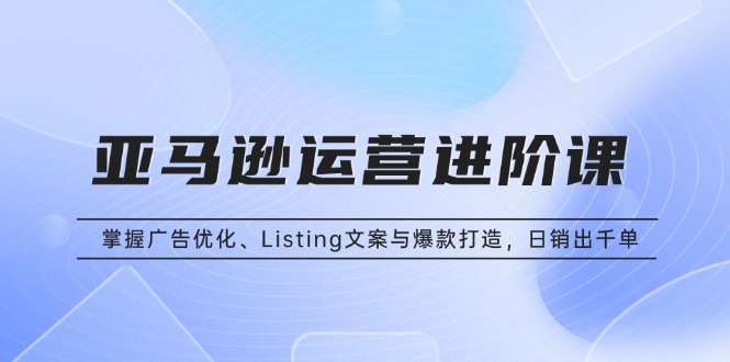 亚马逊运营进阶课：掌握广告优化、Listing文案与爆款打造，日销出千单网赚项目-副业赚钱-互联网创业-资源整合八方网创