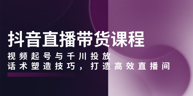 抖音直播带货课程，视频起号与千川投放，话术塑造技巧，打造高效直播间网赚项目-副业赚钱-互联网创业-资源整合八方网创