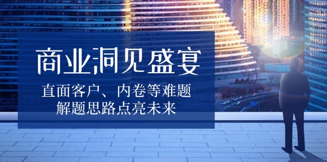 商业洞见盛宴，直面客户、内卷等难题，解题思路点亮未来网赚项目-副业赚钱-互联网创业-资源整合八方网创