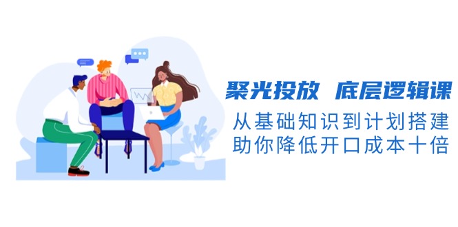 聚光投放 底层逻辑课，从基础知识到计划搭建，助你降低开口成本十倍网赚项目-副业赚钱-互联网创业-资源整合八方网创