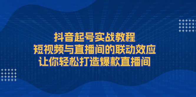 抖音起号实战教程，短视频与直播间的联动效应，让你轻松打造爆款直播间网赚项目-副业赚钱-互联网创业-资源整合八方网创