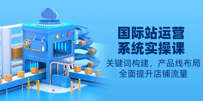 国际站运营系统实操课：关键词构建，产品线布局，全面提升店铺流量网赚项目-副业赚钱-互联网创业-资源整合八方网创