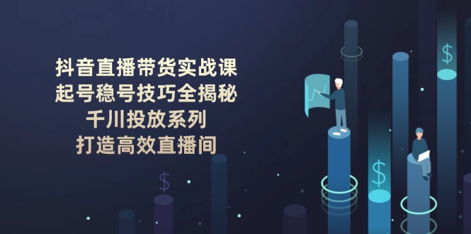 抖音直播带货实战课：起号稳号技巧全揭秘, 千川投放系列, 打造高效直播间网赚项目-副业赚钱-互联网创业-资源整合八方网创
