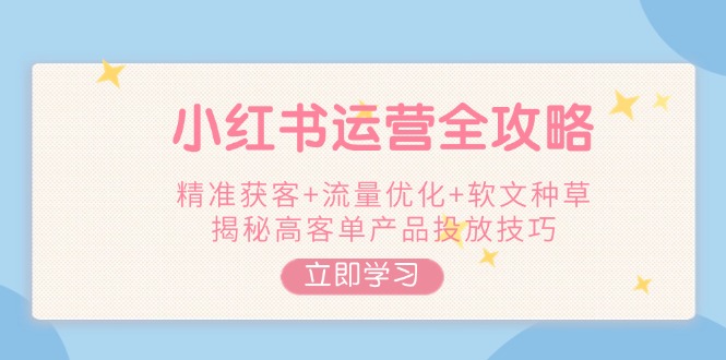 小红书运营全攻略，精准获客+流量优化+软文种草，揭秘高客单产品投放技巧网赚项目-副业赚钱-互联网创业-资源整合八方网创