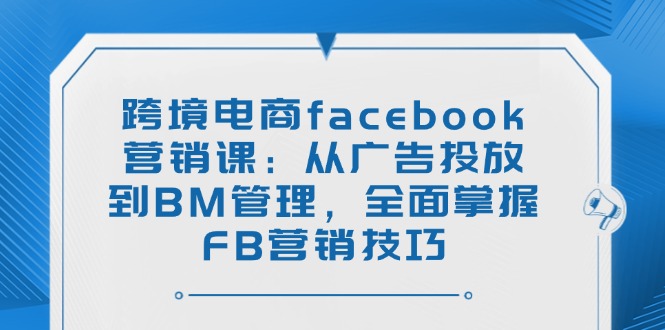 跨境电商facebook营销课：从广告投放到BM管理，全面掌握FB营销技巧网赚项目-副业赚钱-互联网创业-资源整合八方网创