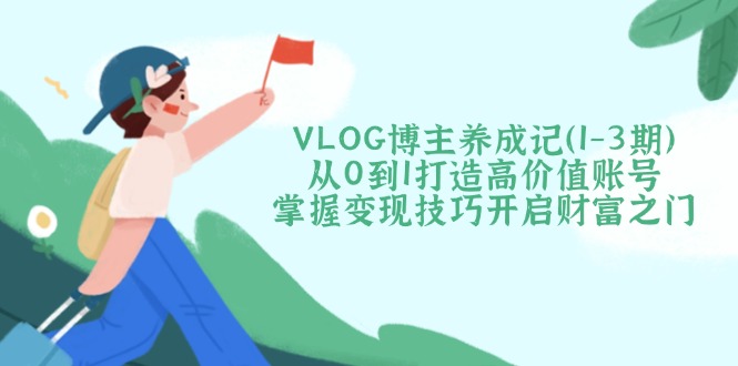 VLOG博主养成记（1-3期）从0到1打造高价值账号，掌握变现技巧开启财富之门网赚项目-副业赚钱-互联网创业-资源整合八方网创