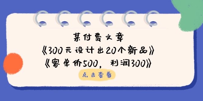 某付费文章：《300元设计出20个新品》+《客单价500，利润300》网赚项目-副业赚钱-互联网创业-资源整合八方网创