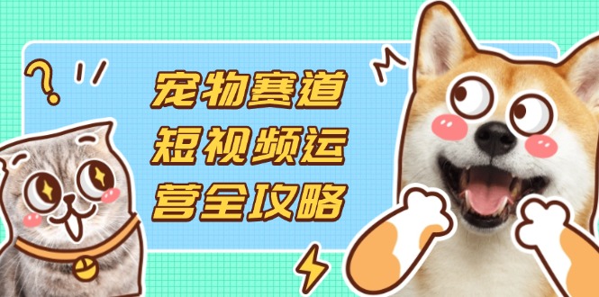 宠物赛道短视频运营全攻略，选品拍摄剪辑实操，实现流量到收益转化网赚项目-副业赚钱-互联网创业-资源整合八方网创