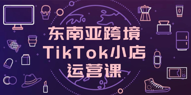 东南亚跨境TikTok小店运营课，掌握店铺设置与流量转化核心技巧网赚项目-副业赚钱-互联网创业-资源整合八方网创