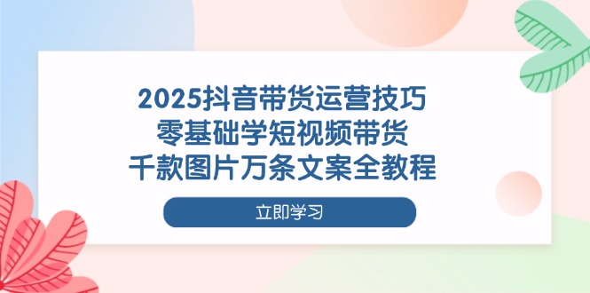 2025抖音带货运营技巧，零基础学短视频带货，千款图片万条文案全教程网赚项目-副业赚钱-互联网创业-资源整合八方网创