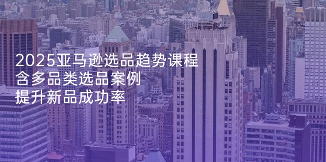 2025亚马逊选品趋势课程，含多品类选品案例，提升新品成功率网赚项目-副业赚钱-互联网创业-资源整合八方网创
