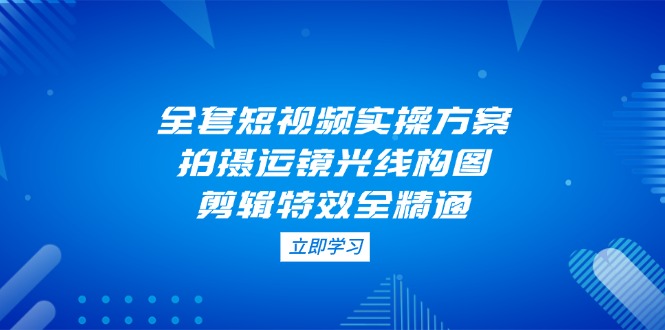 全套短视频实操方案，拍摄运镜光线构图，剪辑特效全精通网赚项目-副业赚钱-互联网创业-资源整合八方网创