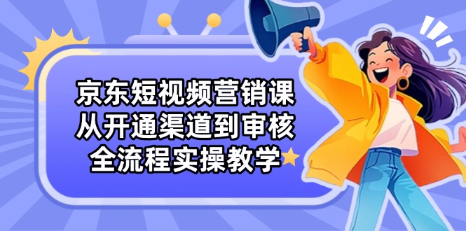 京东短视频营销课：从开通渠道到审核，全流程实操教学网赚项目-副业赚钱-互联网创业-资源整合八方网创