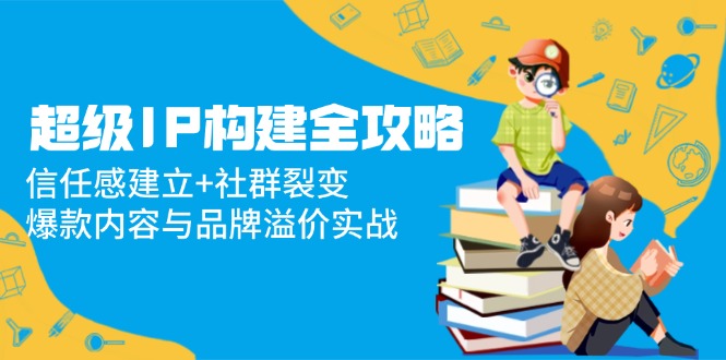 超级IP构建全攻略：信任感建立+社群裂变，爆款内容与品牌溢价实战网赚项目-副业赚钱-互联网创业-资源整合八方网创
