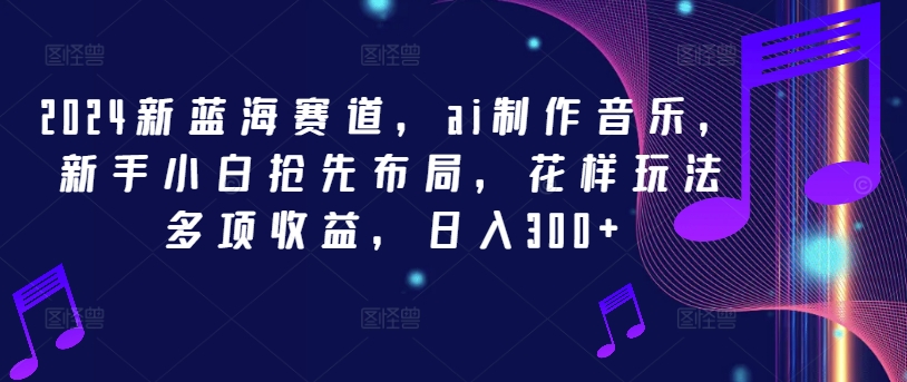 2024新蓝海赛道，ai制作音乐，新手小白抢先布局，花样玩法多项收益，日入300+网赚项目-副业赚钱-互联网创业-资源整合八方网创