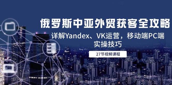 俄罗斯中亚外贸获客全攻略，详解Yandex、VK运营，移动端PC端实操技巧网赚项目-副业赚钱-互联网创业-资源整合八方网创