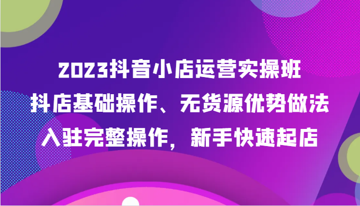 2023抖音小店运营实操班，抖店基础操作、无货源优势做法，入驻完整操作，新手快速起店网赚项目-副业赚钱-互联网创业-资源整合八方网创