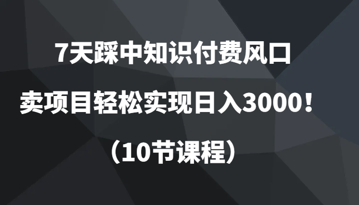 7天踩中知识付费风口，卖项目轻松实现日入3000！（10节课程）网赚项目-副业赚钱-互联网创业-资源整合八方网创