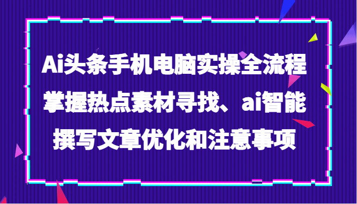 Ai头条手机电脑实操全流程，掌握热点素材寻找、ai智能撰写文章优化和注意事项网赚项目-副业赚钱-互联网创业-资源整合八方网创