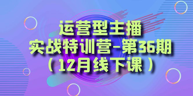 运营型主播实战特训营-第36期（12月线下课）从底层逻辑到起号思路、千川投放思路网赚项目-副业赚钱-互联网创业-资源整合八方网创