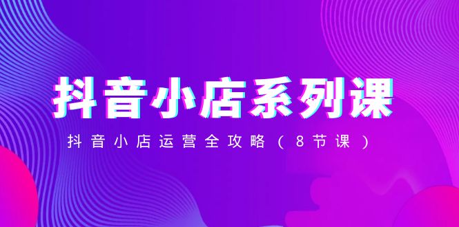 抖音小店系列课，抖音小店运营全攻略（8节课）网赚项目-副业赚钱-互联网创业-资源整合八方网创